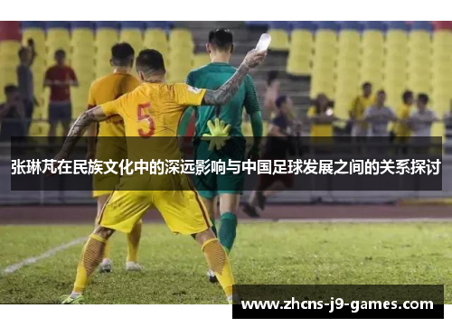 张琳芃在民族文化中的深远影响与中国足球发展之间的关系探讨 张琳芃在民族文化中的深远影响与中国足球发展之间的关系探讨