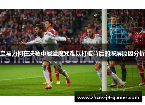 皇马为何在决赛中屡遭魔咒难以打破背后的深层原因分析 皇马为何在决赛中屡遭魔咒难以打破背后的深层原因分析