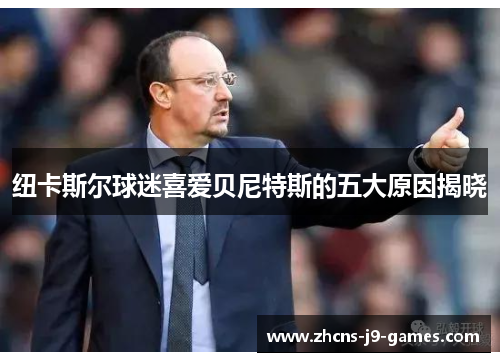 纽卡斯尔球迷喜爱贝尼特斯的五大原因揭晓 纽卡斯尔球迷喜爱贝尼特斯的五大原因揭晓