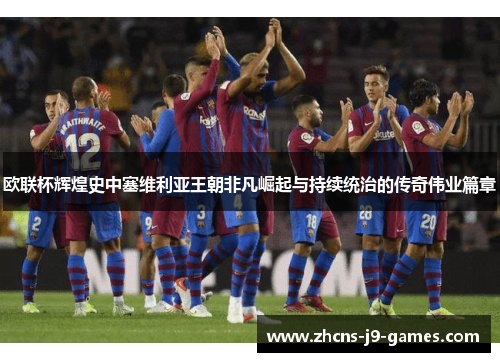 欧联杯辉煌史中塞维利亚王朝非凡崛起与持续统治的传奇伟业篇章 欧联杯辉煌史中塞维利亚王朝非凡崛起与持续统治的传奇伟业篇章