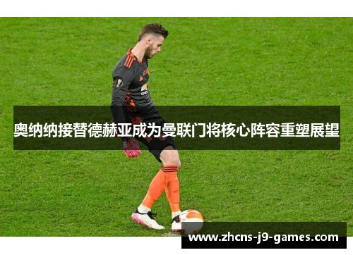 奥纳纳接替德赫亚成为曼联门将核心阵容重塑展望