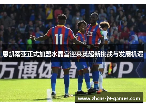 恩凯蒂亚正式加盟水晶宫迎来英超新挑战与发展机遇 恩凯蒂亚正式加盟水晶宫迎来英超新挑战与发展机遇