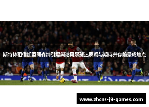 斯特林租借加盟阿森纳引爆舆论风暴球迷质疑与期待并存前景成焦点 斯特林租借加盟阿森纳引爆舆论风暴球迷质疑与期待并存前景成焦点
