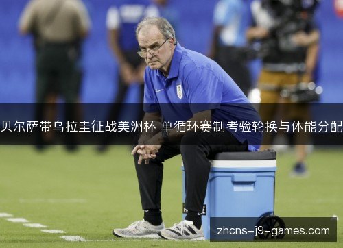 贝尔萨带乌拉圭征战美洲杯 单循环赛制考验轮换与体能分配